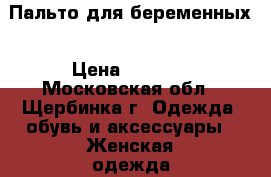 Пальто для беременных › Цена ­ 2 500 - Московская обл., Щербинка г. Одежда, обувь и аксессуары » Женская одежда и обувь   . Московская обл.